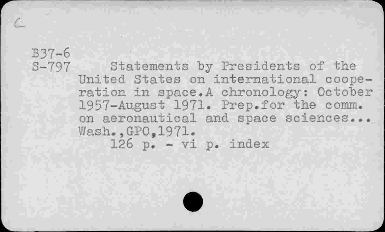 ﻿c
B37-6
S-797 Statements by Presidents of the United States on international cooperation in space.A chronology: October 1957-August 1971. Prep.for the comm, on aeronautical and space sciences... Wash.,GPO,1971.
126 p. - vi p. index